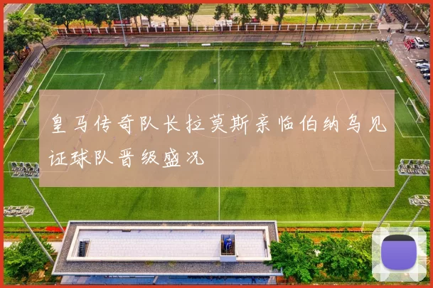 皇马传奇队长拉莫斯亲临伯纳乌见证球队晋级盛况