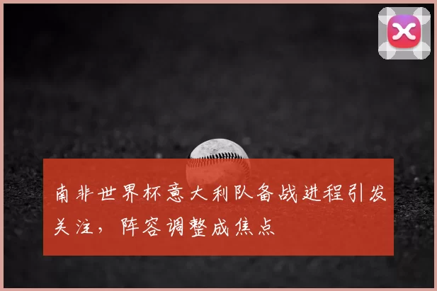南非世界杯意大利队备战进程引发关注,阵容调整成焦点