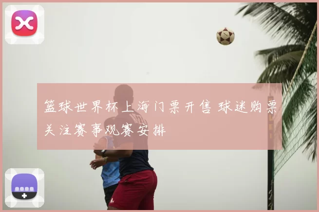 篮球世界杯上海门票开售 球迷购票关注赛事观赛安排