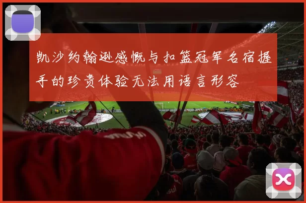 凯沙约翰逊感慨与扣篮冠军名宿握手的珍贵体验无法用语言形容