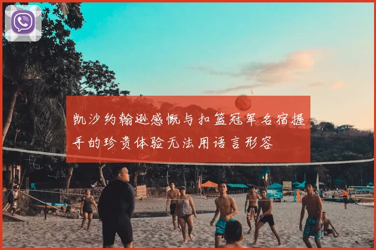 凯沙约翰逊感慨与扣篮冠军名宿握手的珍贵体验无法用语言形容