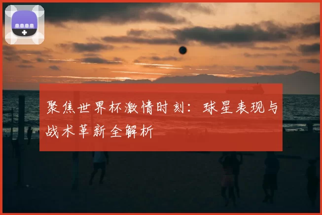 聚焦世界杯激情时刻:球星表现与战术革新全解析