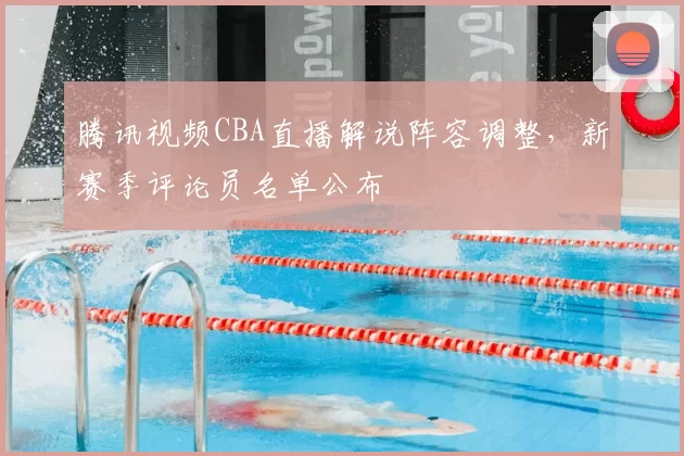 腾讯视频CBA直播解说阵容调整,新赛季评论员名单公布