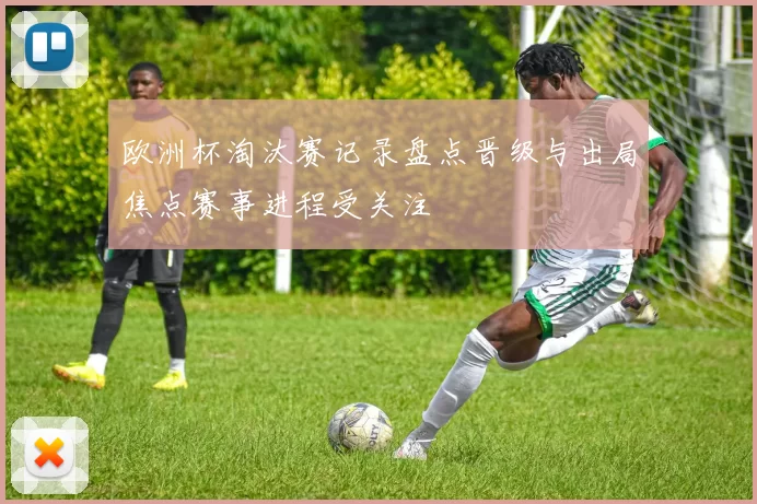 欧洲杯淘汰赛记录盘点晋级与出局焦点赛事进程受关注