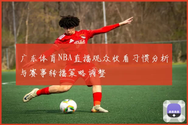 广东体育NBA直播观众收看习惯分析与赛事转播策略调整