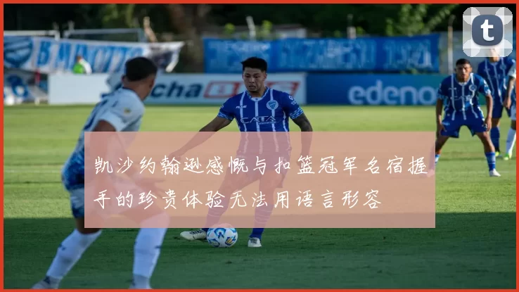 凯沙约翰逊感慨与扣篮冠军名宿握手的珍贵体验无法用语言形容