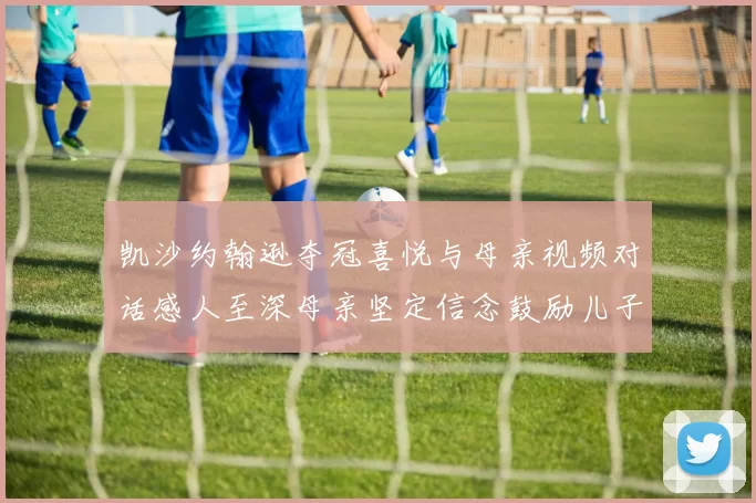 凯沙约翰逊夺冠喜悦与母亲视频对话感人至深母亲坚定信念鼓励儿子追梦