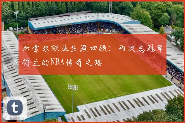 加索尔职业生涯回顾:两次总冠军得主的NBA传奇之路