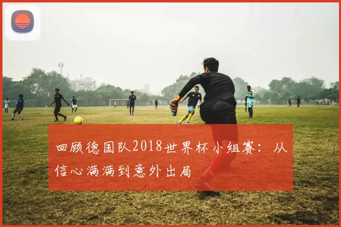 回顾德国队2018世界杯小组赛:从信心满满到意外出局