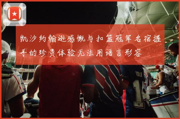 凯沙约翰逊感慨与扣篮冠军名宿握手的珍贵体验无法用语言形容