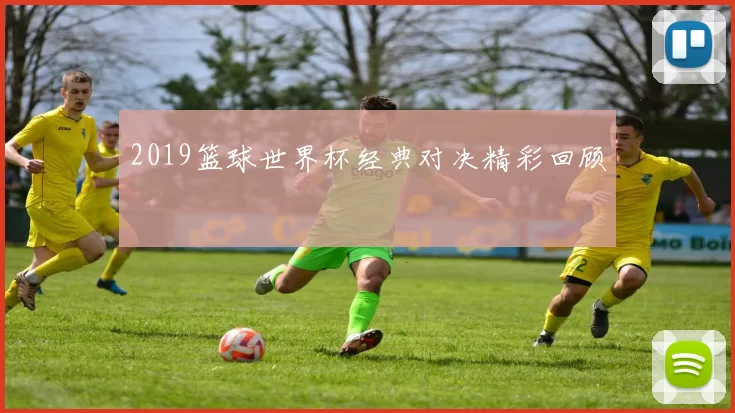 2019篮球世界杯经典对决精彩回顾