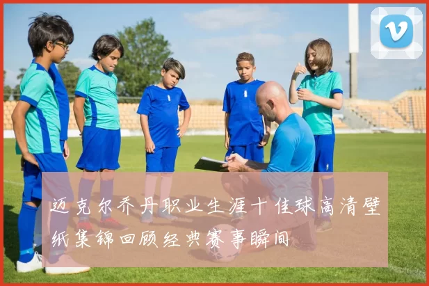 迈克尔乔丹职业生涯十佳球高清壁纸集锦回顾经典赛事瞬间