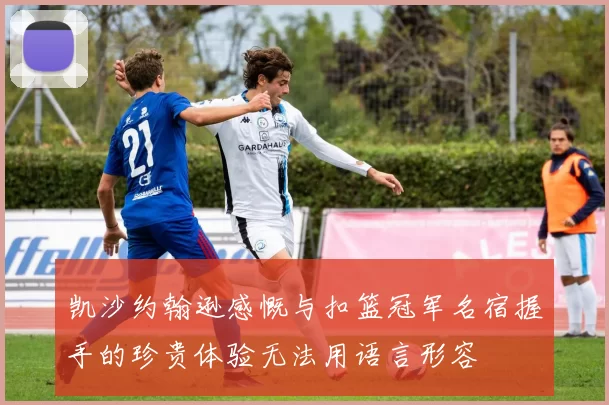 凯沙约翰逊感慨与扣篮冠军名宿握手的珍贵体验无法用语言形容