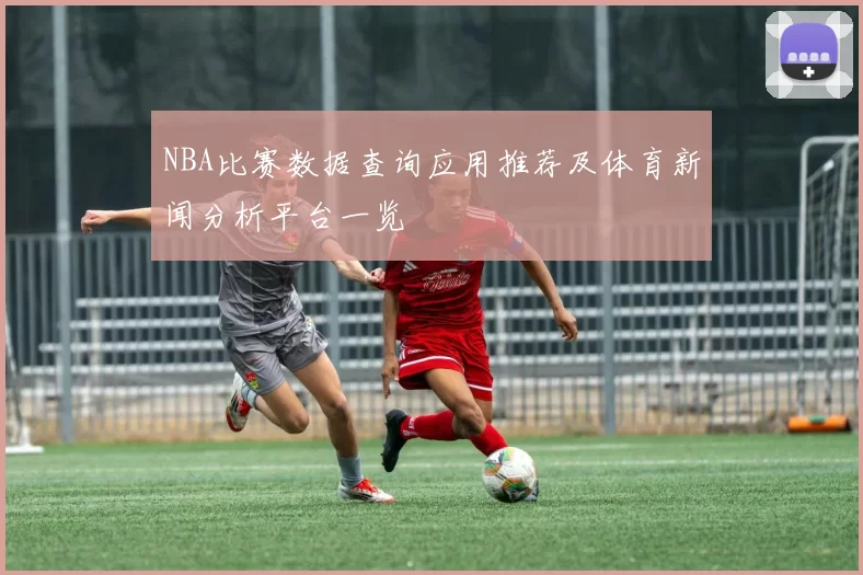 NBA比赛数据查询应用推荐及体育新闻分析平台一览