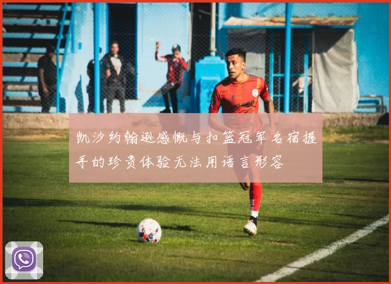 凯沙约翰逊感慨与扣篮冠军名宿握手的珍贵体验无法用语言形容