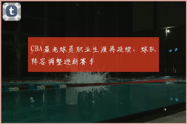 CBA最老球员职业生涯再延续，球队阵容调整迎新赛季