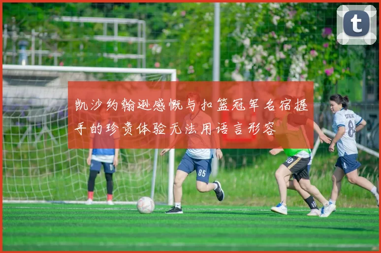 凯沙约翰逊感慨与扣篮冠军名宿握手的珍贵体验无法用语言形容
