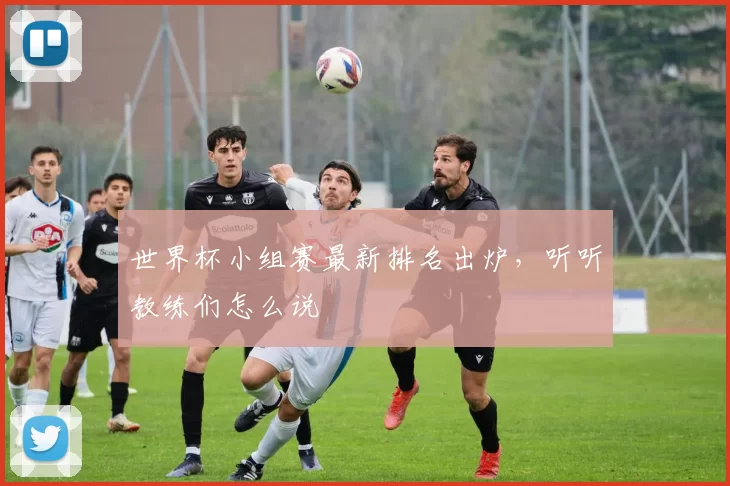 世界杯小组赛最新排名出炉,听听教练们怎么说