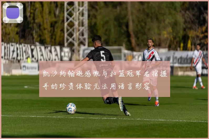 凯沙约翰逊感慨与扣篮冠军名宿握手的珍贵体验无法用语言形容
