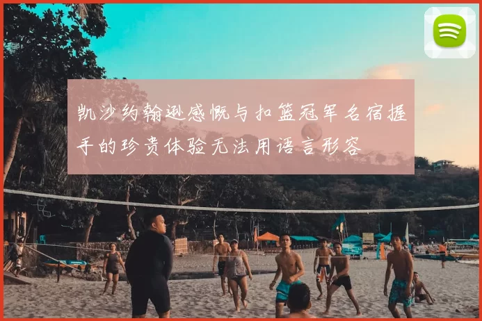 凯沙约翰逊感慨与扣篮冠军名宿握手的珍贵体验无法用语言形容