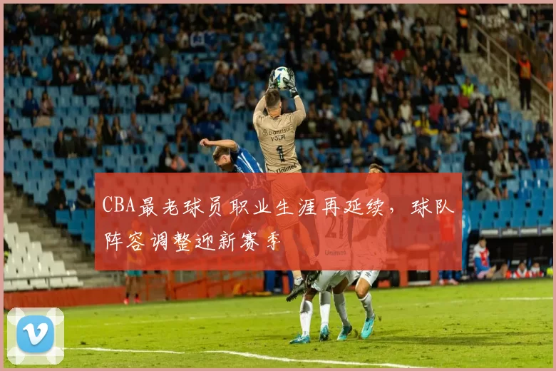 CBA最老球员职业生涯再延续,球队阵容调整迎新赛季