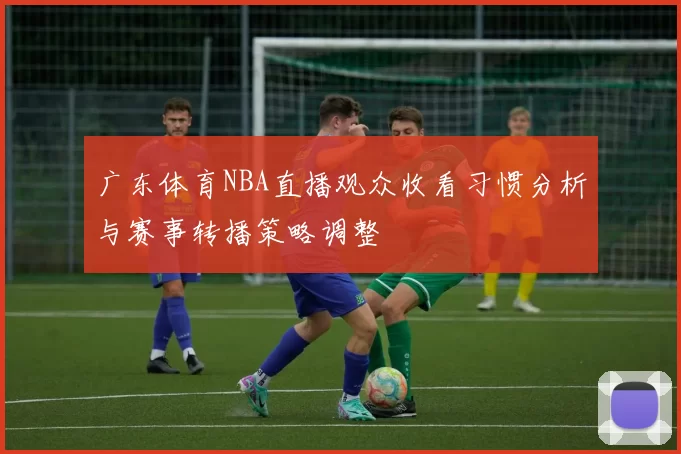 广东体育NBA直播观众收看习惯分析与赛事转播策略调整