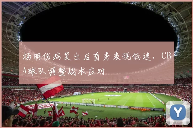 杨明伤病复出后首秀表现低迷，CBA球队调整战术应对