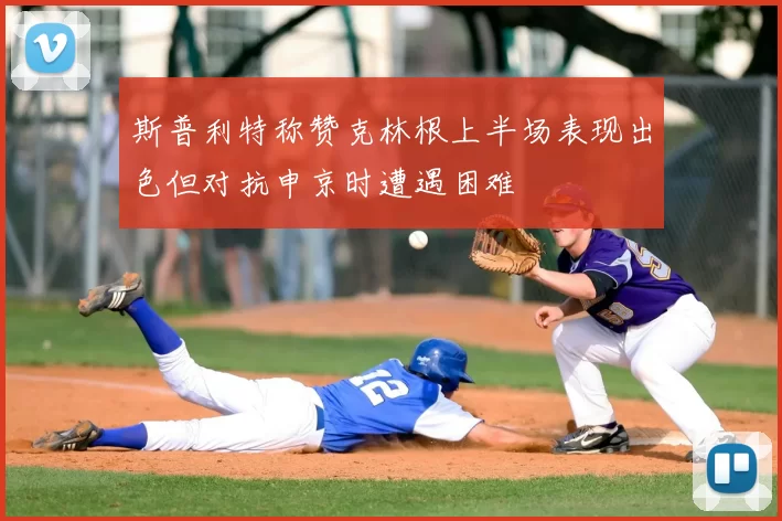 斯普利特称赞克林根上半场表现出色但对抗申京时遭遇困难