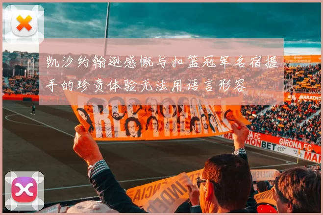 凯沙约翰逊感慨与扣篮冠军名宿握手的珍贵体验无法用语言形容