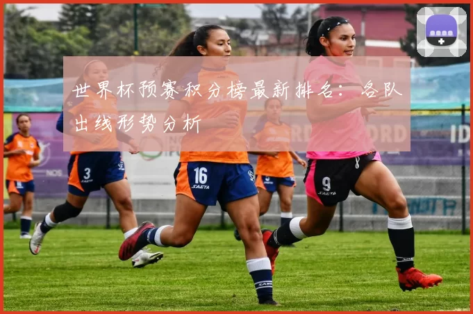 世界杯预赛积分榜最新排名：各队出线形势分析