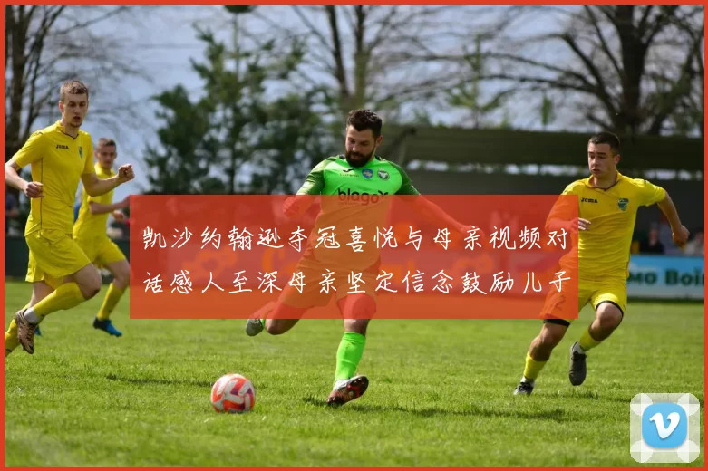 凯沙约翰逊夺冠喜悦与母亲视频对话感人至深母亲坚定信念鼓励儿子追梦