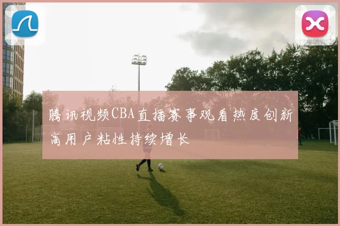 腾讯视频CBA直播赛事观看热度创新高用户粘性持续增长
