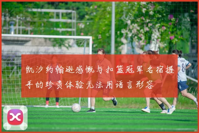 凯沙约翰逊感慨与扣篮冠军名宿握手的珍贵体验无法用语言形容