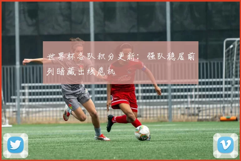 世界杯各队积分更新:强队稳居前列暗藏出线危机