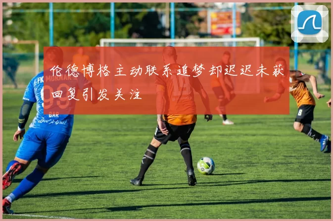 伦德博格主动联系追梦却迟迟未获回复引发关注