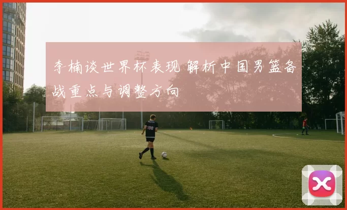李楠谈世界杯表现 解析中国男篮备战重点与调整方向