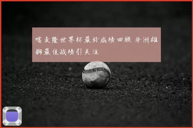 喀麦隆世界杯最好成绩回顾 非洲雄狮最佳战绩引关注