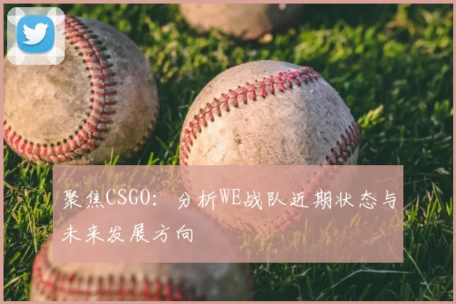 聚焦CSGO：分析WE战队近期状态与未来发展方向