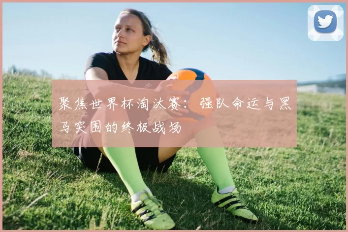 聚焦世界杯淘汰赛:强队命运与黑马突围的终极战场