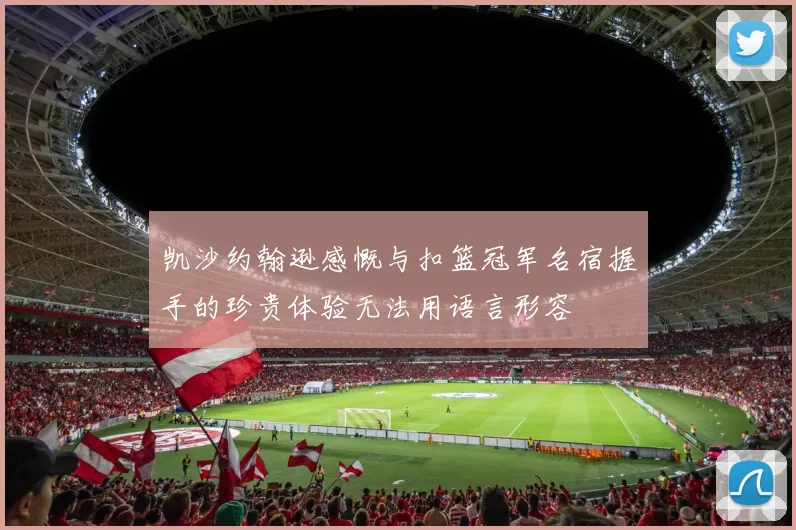 凯沙约翰逊感慨与扣篮冠军名宿握手的珍贵体验无法用语言形容