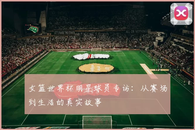 女篮世界杯明星球员专访:从赛场到生活的真实故事