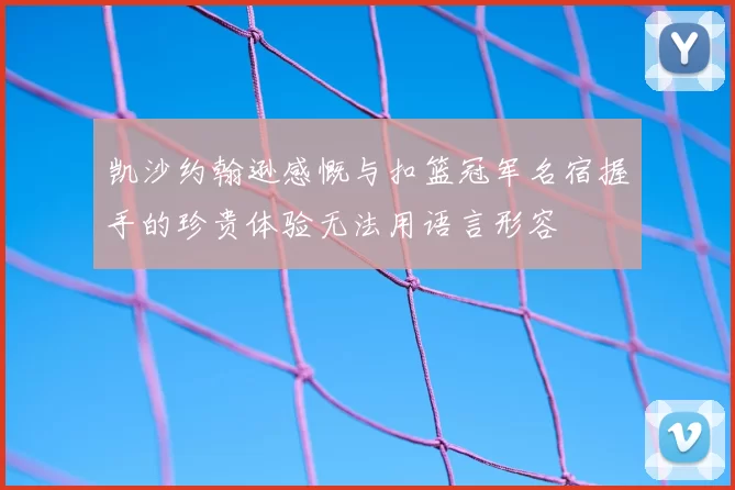 凯沙约翰逊感慨与扣篮冠军名宿握手的珍贵体验无法用语言形容