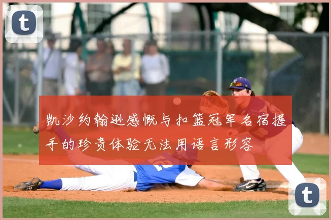 凯沙约翰逊感慨与扣篮冠军名宿握手的珍贵体验无法用语言形容