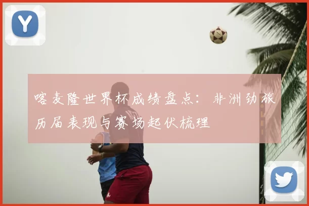 喀麦隆世界杯成绩盘点:非洲劲旅历届表现与赛场起伏梳理