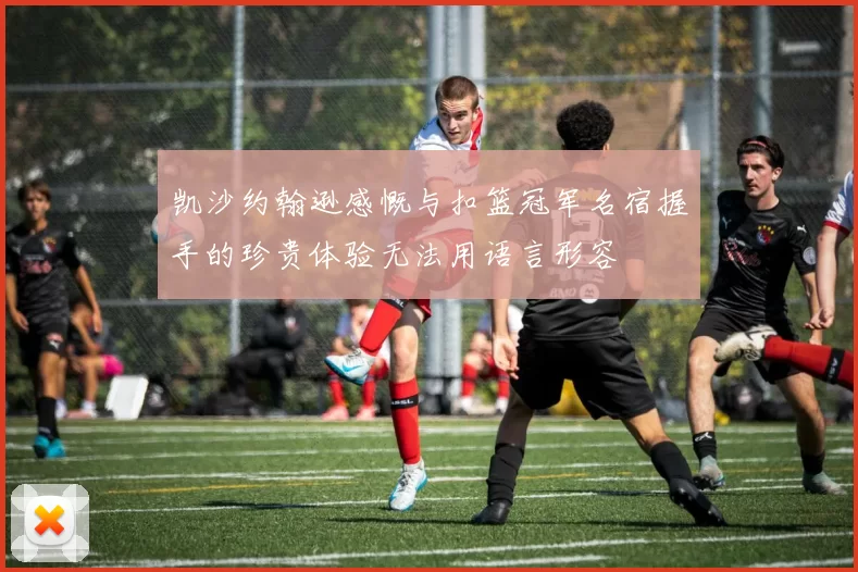 凯沙约翰逊感慨与扣篮冠军名宿握手的珍贵体验无法用语言形容