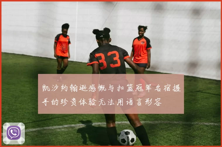 凯沙约翰逊感慨与扣篮冠军名宿握手的珍贵体验无法用语言形容