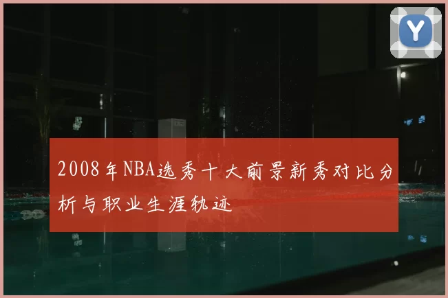 2008年NBA选秀十大前景新秀对比分析与职业生涯轨迹