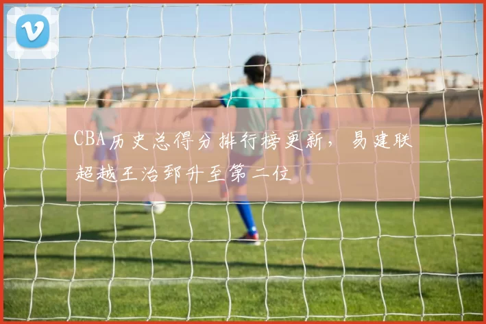 CBA历史总得分排行榜更新,易建联超越王治郅升至第二位