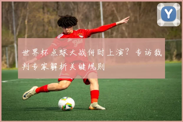 世界杯点球大战何时上演？专访裁判专家解析关键规则