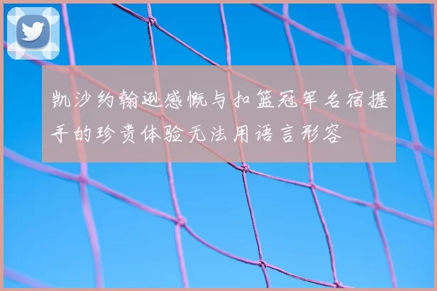 凯沙约翰逊感慨与扣篮冠军名宿握手的珍贵体验无法用语言形容